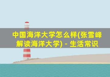 中国海洋大学怎么样(张雪峰解读海洋大学) - 生活常识